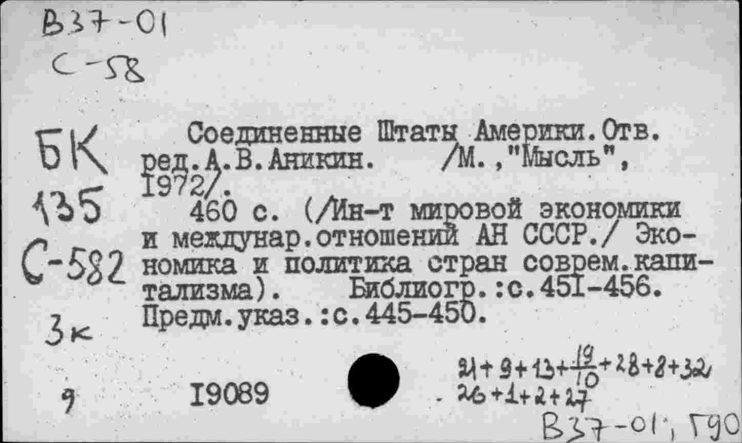 ﻿51<
С-522
Зк
9
Соединенные Штаты Америки.Отв. ред.А.В.Аникин. /М./’Мысль", 1972/.
460 с. (/Ин-т мировой экономики и междунар.отношении АН СССР./ Экономика и политика стран соврем.капитализма) . Библиогр.:с.451-456. Предм.указ.:с.445-450.
• ад^З+^+^+ШЯ+ЗЛ